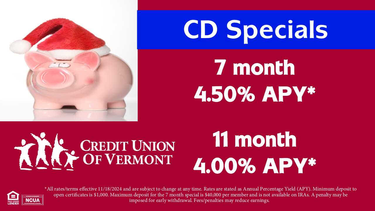 CD Specials! 7 month: 4.50% АРУ* 11 month: 4.00% APY*.
*All rates/terms effective 11/18/2024 and are subject to change at any time. Rates are stated as Annual Percentage Yield (APY). Minimum deposit to open certificates is $1,000. Maximum deposit for the 7 month special is $40,000 per member and is not available on IRAs. A penalty may be imposed for early withdrawal. Fees/penalties may reduce earnings.