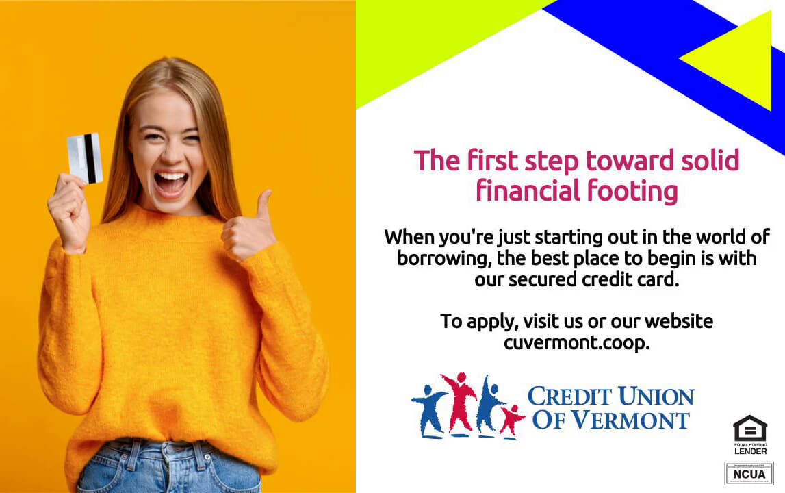 The first step toward solid financial footing
When you're just starting out in the world of borrowing, the best place to begin is with our secured credit card.
To apply, visit us or our website cuvermont.coop.