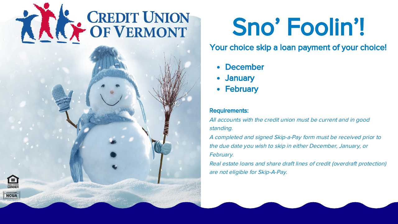 Sno' Foolin'!
Your choice skip a loan payment of your choice!
• December
• January
• February
Requirements:
All accounts with the credit union must be current and in good standing.
A completed and signed Skip-a-Pay form must be received prior to the due date you wish to skip in either December, January, or February.
Real estate loans and share draft lines of credit (overdraft protection) are not eligible for Skip-A-Pay.