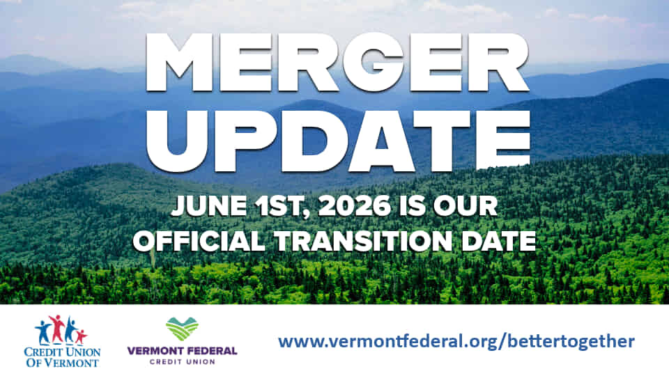 MERGER UPDATE
JUNE 1, 2026 IS OUR OFFICIAL TRANSITION DATE
CREDIT UNION OF VERMONT & VERMONT FEDERAL CREDIT UNION
www.vermontfederal.org/bettertogether