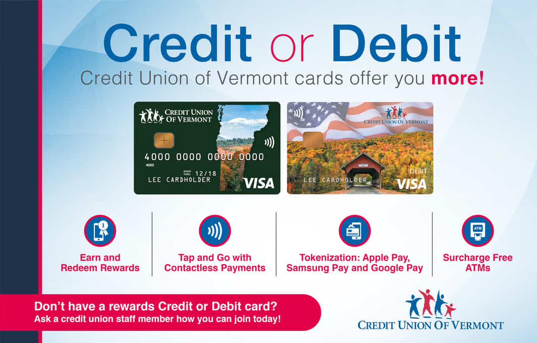 Credit or Debit, Credit Union of Vermont cards offer you more!

• Earn and redeem rewards
• Tap and go with contactless payments
• Tokenization: Apple Pay, Samsung Pay, Google Pay
• Surcharge-free ATMs

Don't have a rewards credit or debit card? Ask a credit union staff member how you can join today!