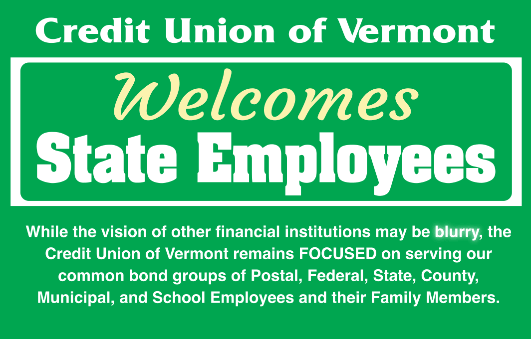 Credit Union of Vermont Welcomes State Employees!
While the vision of other financial institutions may be blurry, the Credit Union of Vermont remains FOCUSED on serving our common bond groups of Postal, Federal, State, County, Municipal, and School Employees and their Family Members.