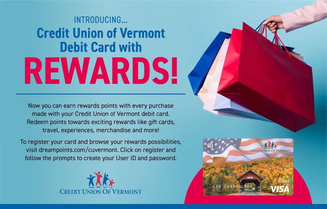 INTRODUCING Credit Union of Vermont Debit Card with REWARDS!

Now you can earn rewards points with every purchase made with your Credit Union of Vermont debit card. Redeem points towards exciting rewards like gift cards, travel, experiences, merchandise and more!

To register your card and browse your rewards possibilities, clich here, then click on register and follow the prompts to create your User ID and password.