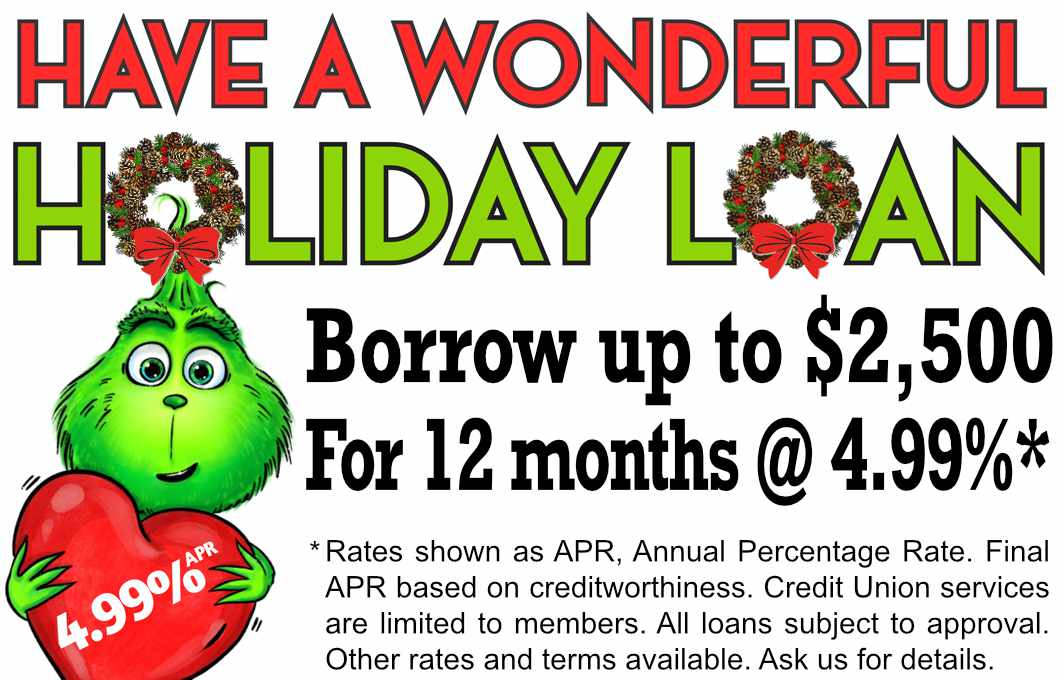 Have a wonderful holiday loan! Up to $2,500 for 12 months at 4.99% APR, Annual Percentage Rate.
Final APR based on creditworthiness. Credit Union services are limited to members. All loans subject to approval.
Other rates and terms available. Ask us for details.
